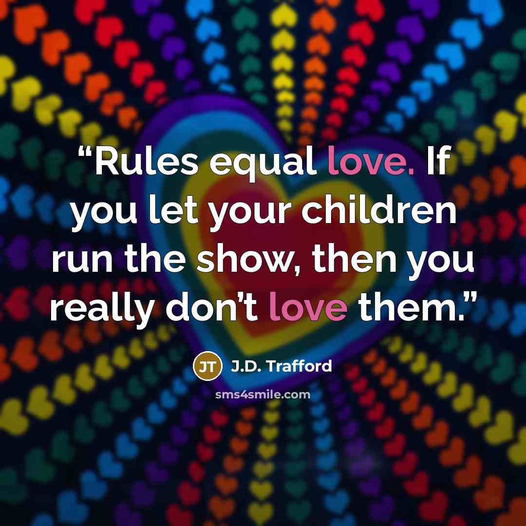 “Rules equal love. If you let your children run the show, then you really don’t love them.” quote by J.D. Trafford