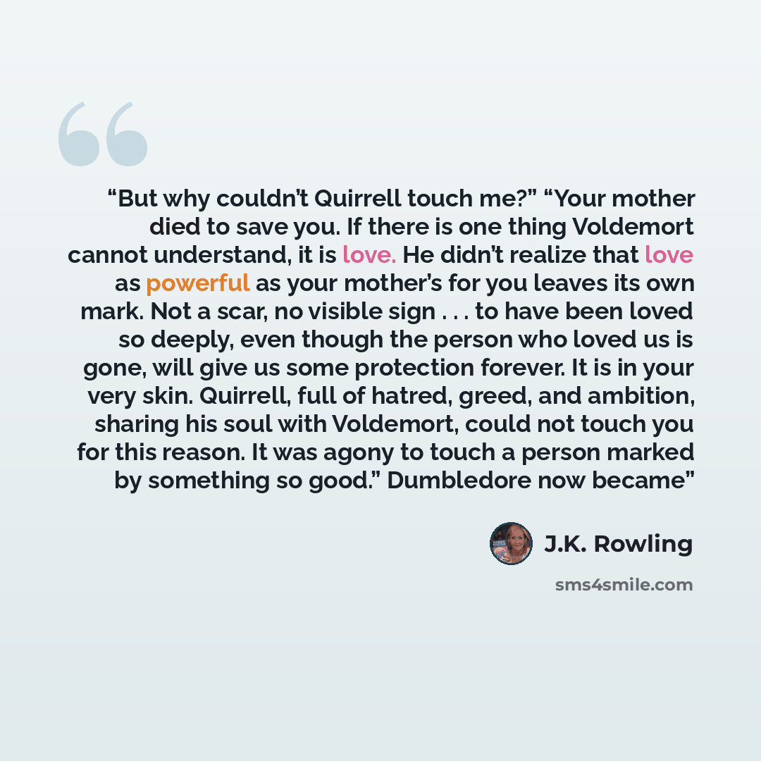 “But why couldn’t Quirrell touch me?” “Your mother died to save you. If there is one thing Voldemort cannot understand, it is love. He didn’t realize that love as powerful as your mother’s for you leaves its own mark. Not a scar, no visible sign . . . to have been loved so deeply, even though the…” quote by J.K. Rowling