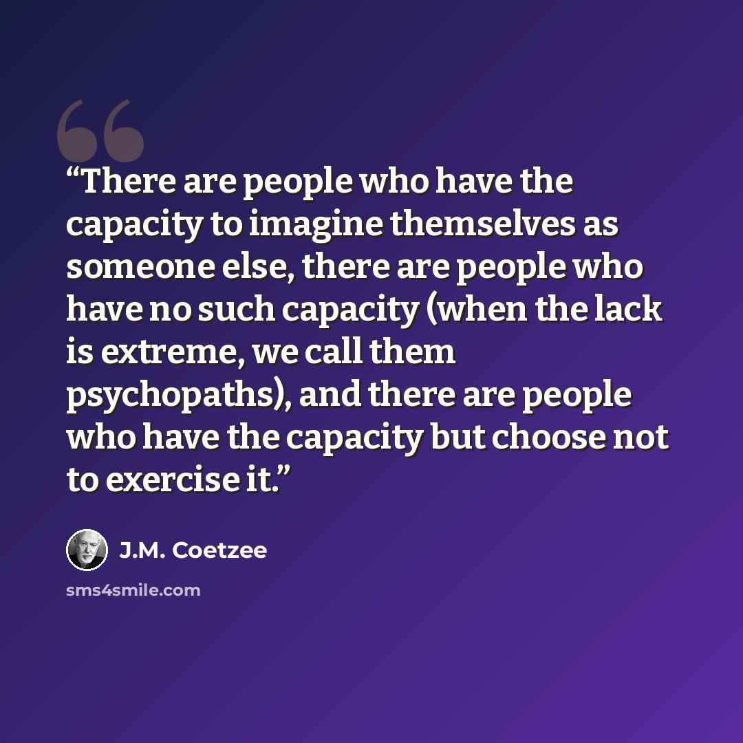 “There are people who have the capacity to imagine themselves as someone else, there are people who have no such capacity (when the lack is extreme, we call them psychopaths), and there are people who have the capacity but choose not to exercise it.” quote by J.M. Coetzee
