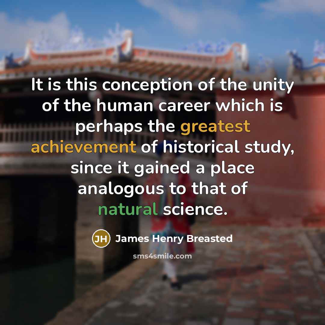 “It is this conception of the unity of the human career which is perhaps the greatest achievement of historical study, since it gained a place analogous to that of natural science.” quote by James Henry Breasted