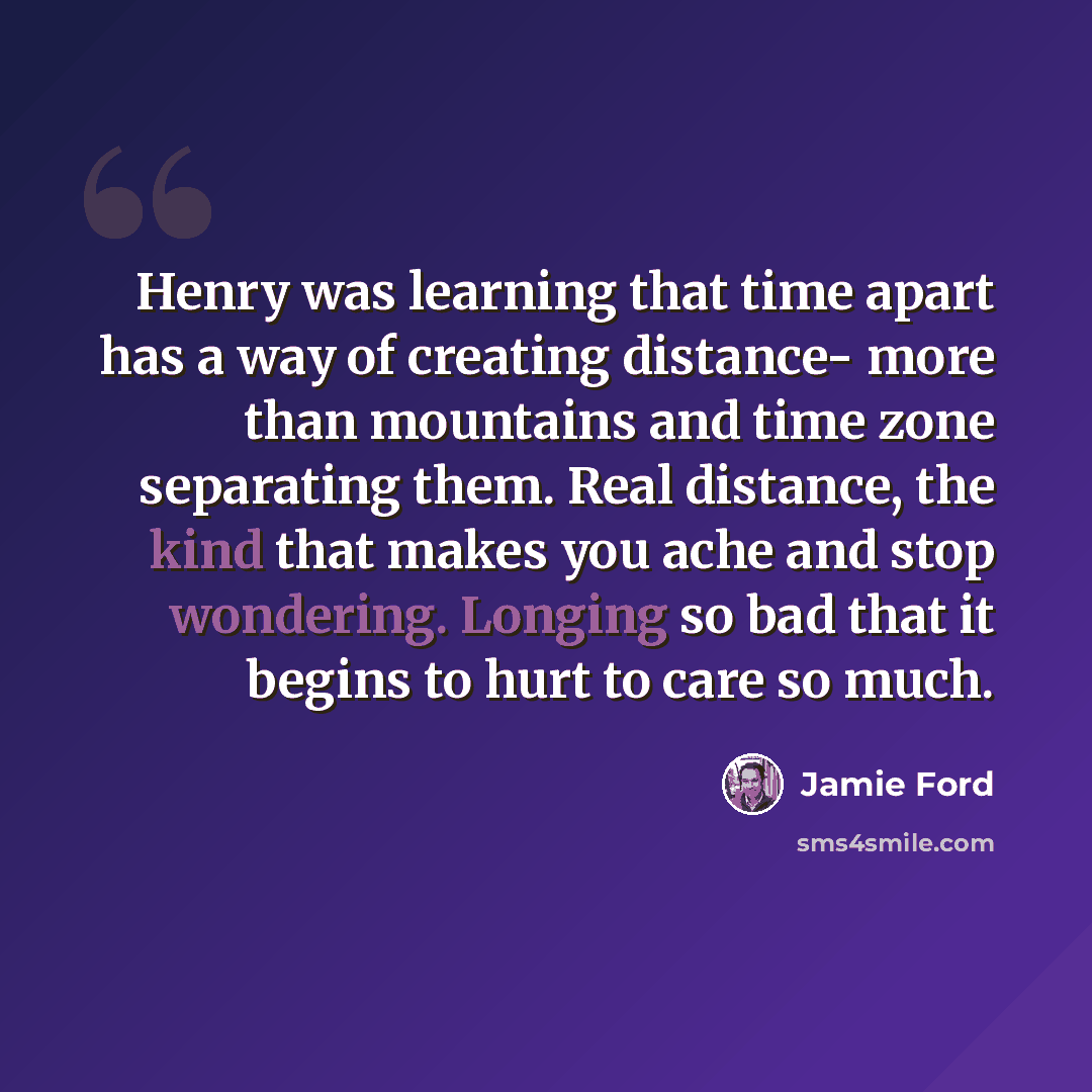“Henry was learning that time apart has a way of creating distance- more than mountains and time zone separating them. Real distance, the kind that makes you ache and stop wondering. Longing so bad that it begins to hurt to care so much.” quote by Jamie Ford