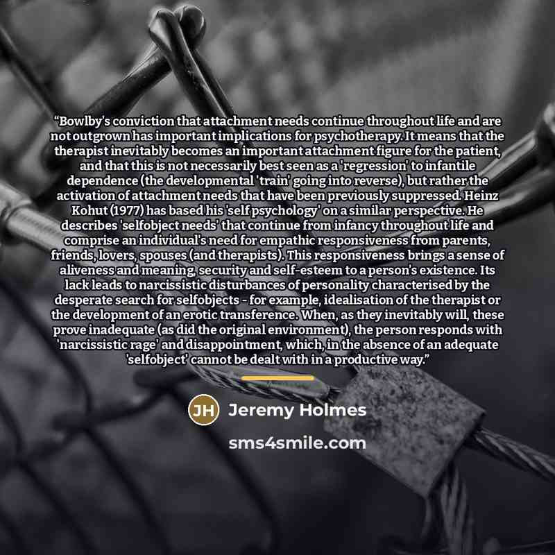 “Bowlby's conviction that attachment needs continue throughout life and are not outgrown has important implications for psychotherapy. It means that the therapist inevitably becomes an important attachment figure for the patient, and that this is not necessarily best seen as a 'regression' to…” quote by Jeremy Holmes