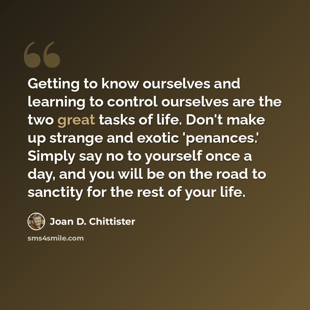 “Getting to know ourselves and learning to control ourselves are the two great tasks of life. Don't make up strange and exotic 'penances.' Simply say no to yourself once a day, and you will be on the road to sanctity for the rest of your life.” quote by Joan D. Chittister