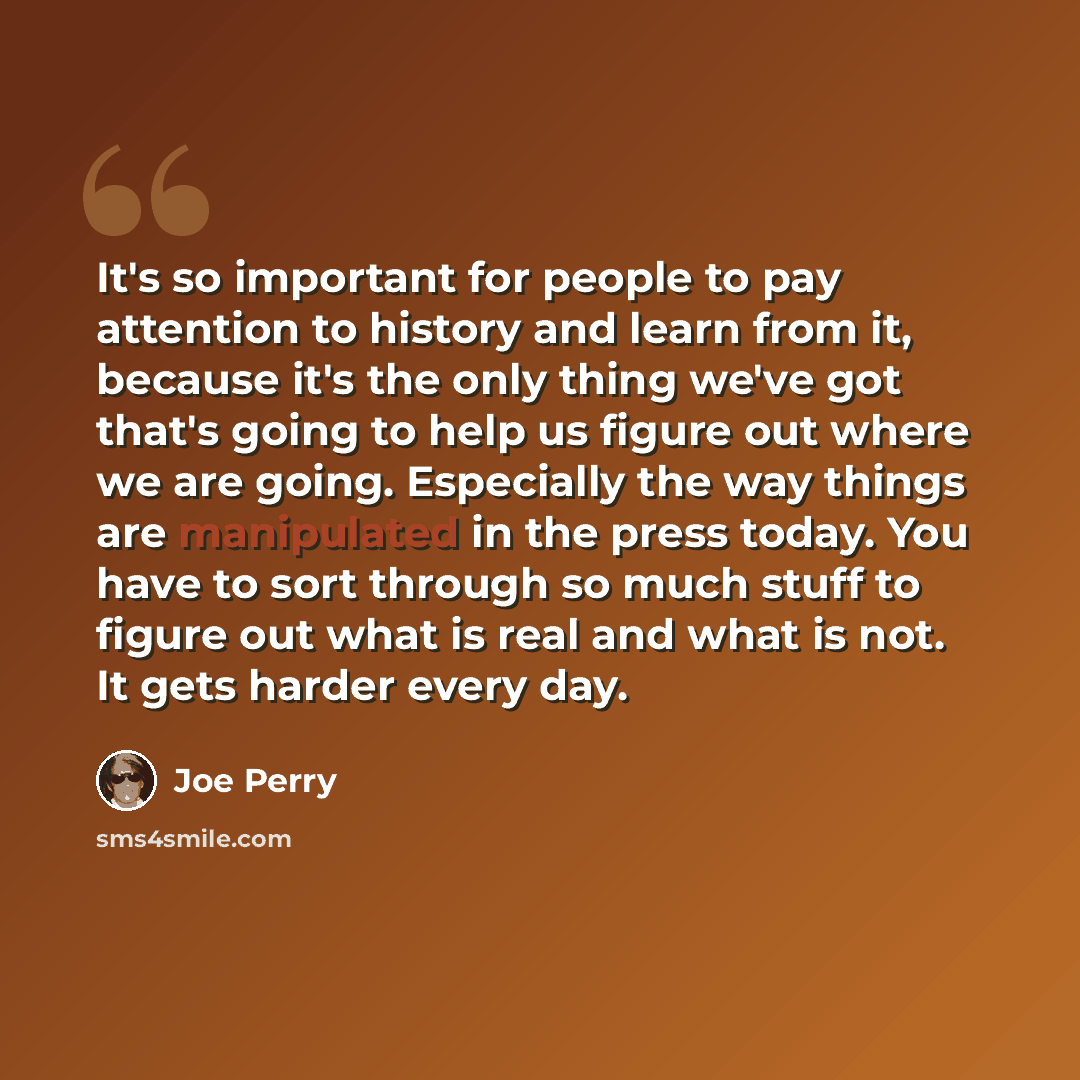 “It's so important for people to pay attention to history and learn from it, because it's the only thing we've got that's going to help us figure out where we are going. Especially the way things are manipulated in the press today. You have to sort through so much stuff to figure out what is real…” quote by Joe Perry