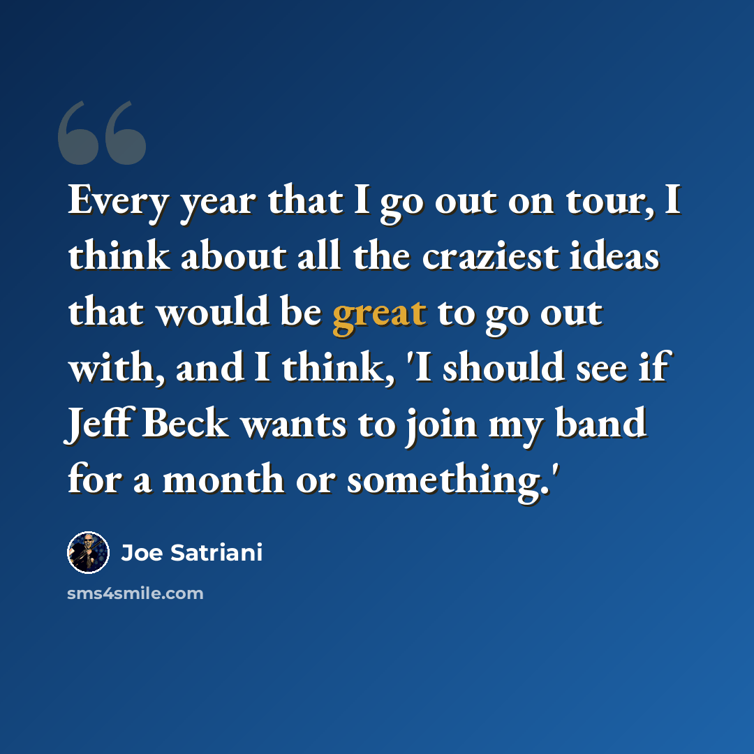 “Every year that I go out on tour, I think about all the craziest ideas that would be great to go out with, and I think, 'I should see if Jeff Beck wants to join my band for a month or something.'” quote by Joe Satriani