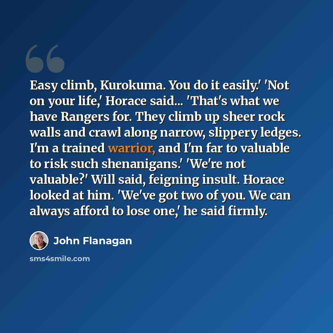 “Easy climb, Kurokuma. You do it easily.' 'Not on your life,' Horace said... 'That's what we have Rangers for. They climb up sheer rock walls and crawl along narrow, slippery ledges. I'm a trained warrior, and I'm far to valuable to risk such shenanigans.' 'We're not valuable?' Will said, feigning…” quote by John Flanagan