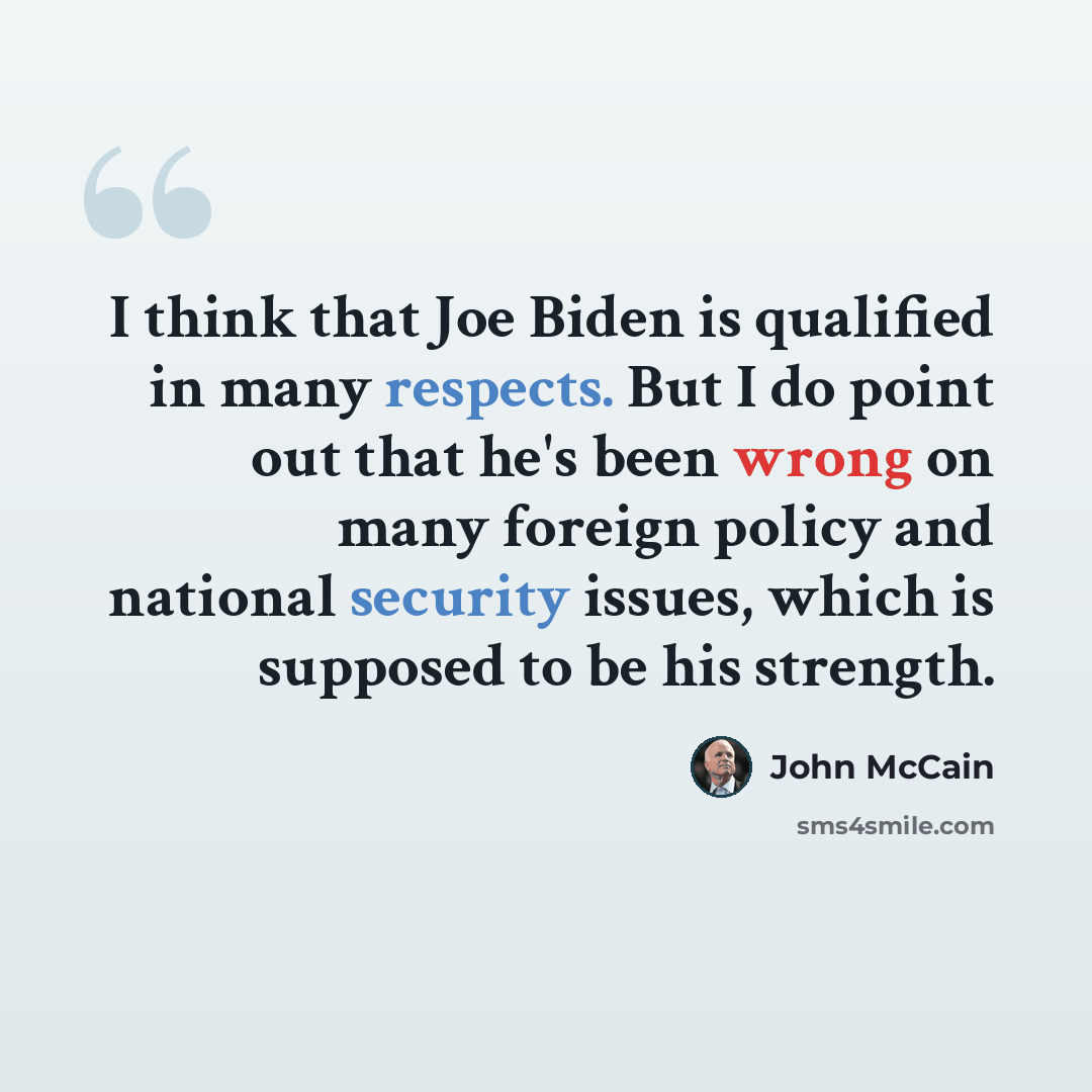 “I think that Joe Biden is qualified in many respects. But I do point out that he's been wrong on many foreign policy and national security issues, which is supposed to be his strength.” quote by John McCain