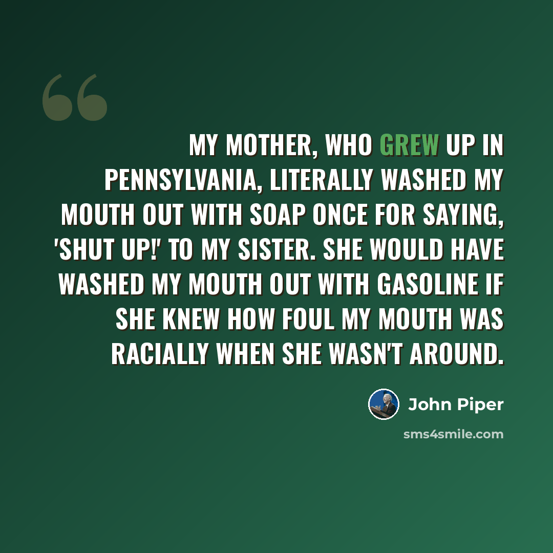 “My mother, who grew up in Pennsylvania, literally washed my mouth out with soap once for saying, 'Shut up!' to my sister. She would have washed my mouth out with gasoline if she knew how foul my mouth was racially when she wasn't around.” quote by John Piper