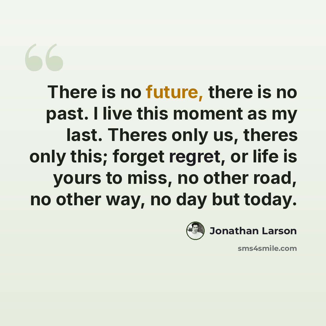 “There is no future, there is no past. I live this moment as my last. Theres only us, theres only this; forget regret, or life is yours to miss, no other road, no other way, no day but today.” quote by Jonathan Larson