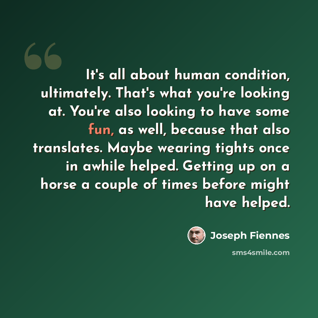 “It's all about human condition, ultimately. That's what you're looking at. You're also looking to have some fun, as well, because that also translates. Maybe wearing tights once in awhile helped. Getting up on a horse a couple of times before might have helped.” quote by Joseph Fiennes