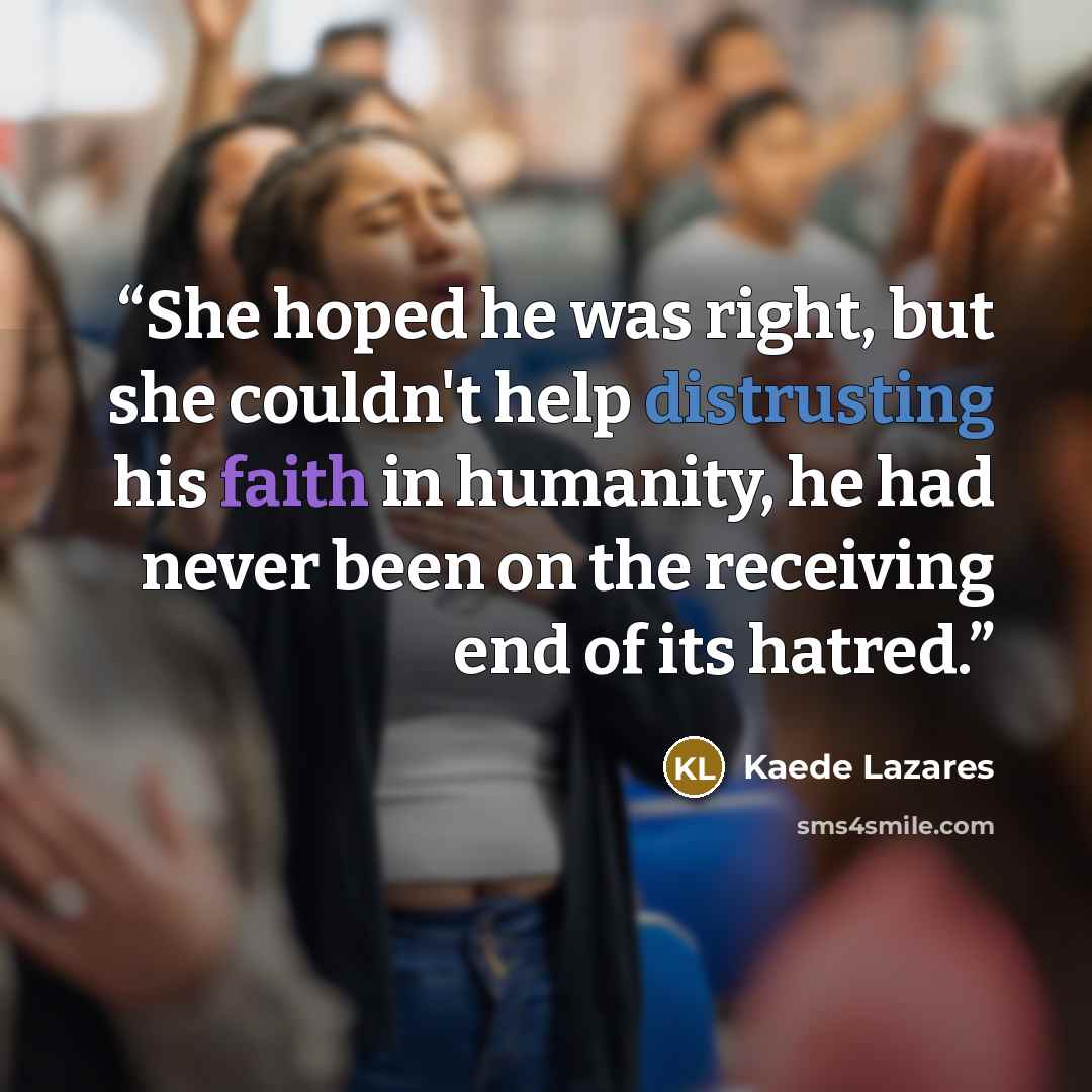 “She hoped he was right, but she couldn't help distrusting his faith in humanity, he had never been on the receiving end of its hatred.” quote by Kaede Lazares
