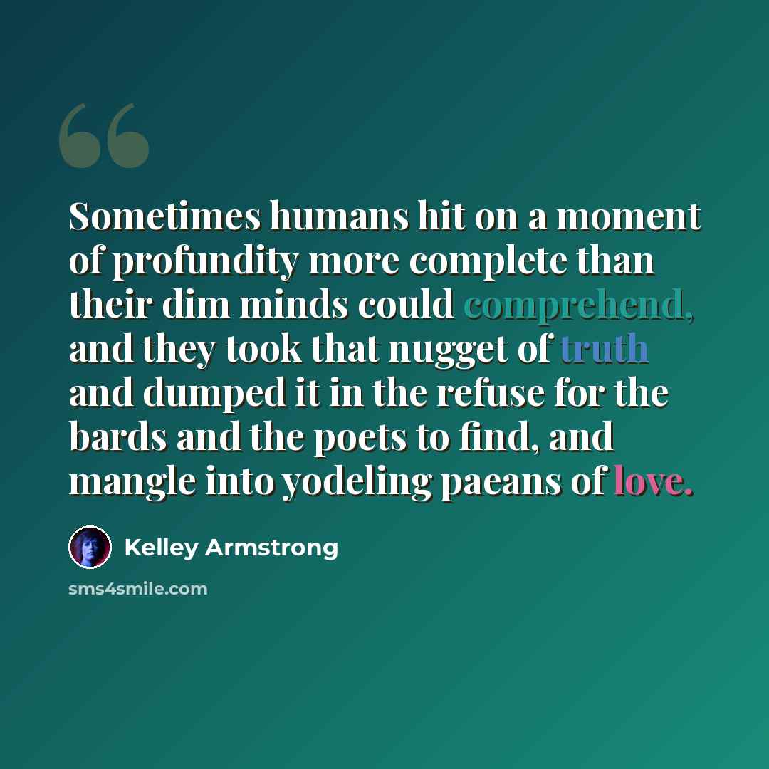 “Sometimes humans hit on a moment of profundity more complete than their dim minds could comprehend, and they took that nugget of truth and dumped it in the refuse for the bards and the poets to find, and mangle into yodeling paeans of love.” quote by Kelley Armstrong