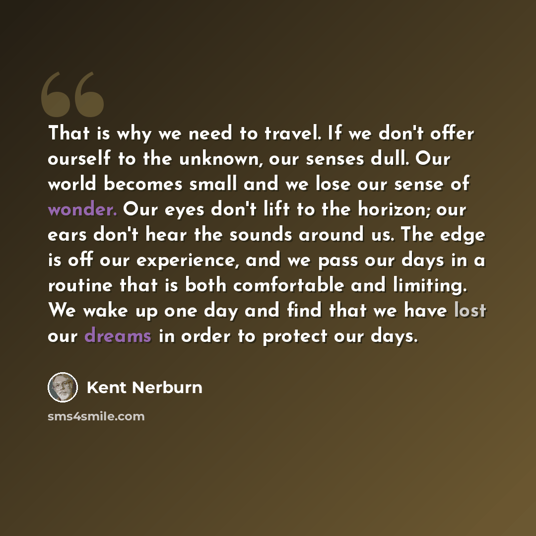 “That is why we need to travel. If we don't offer ourself to the unknown, our senses dull. Our world becomes small and we lose our sense of wonder. Our eyes don't lift to the horizon; our ears don't hear the sounds around us. The edge is off our experience, and we pass our days in a routine that is…” quote by Kent Nerburn