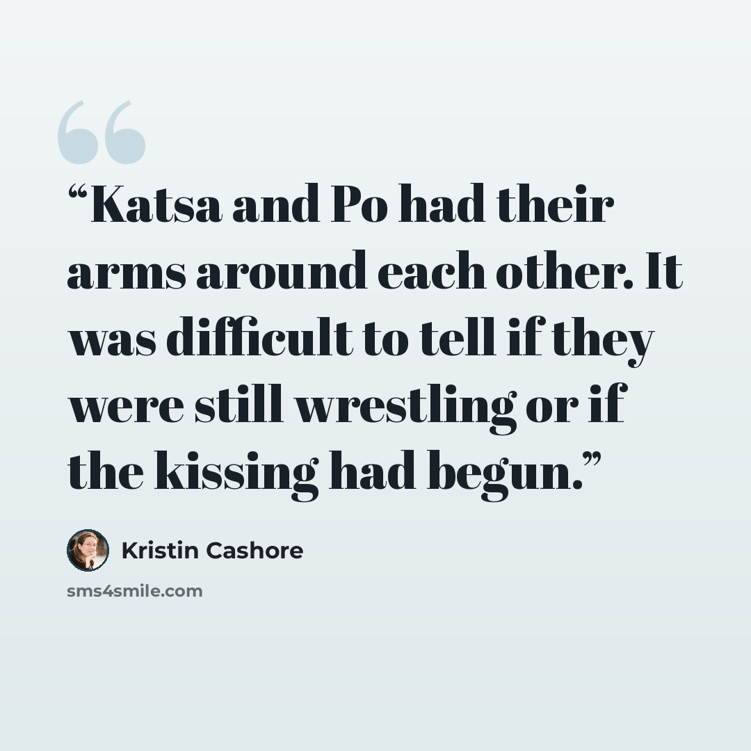 “Katsa and Po had their arms around each other. It was difficult to tell if they were still wrestling or if the kissing had begun.” quote by Kristin Cashore