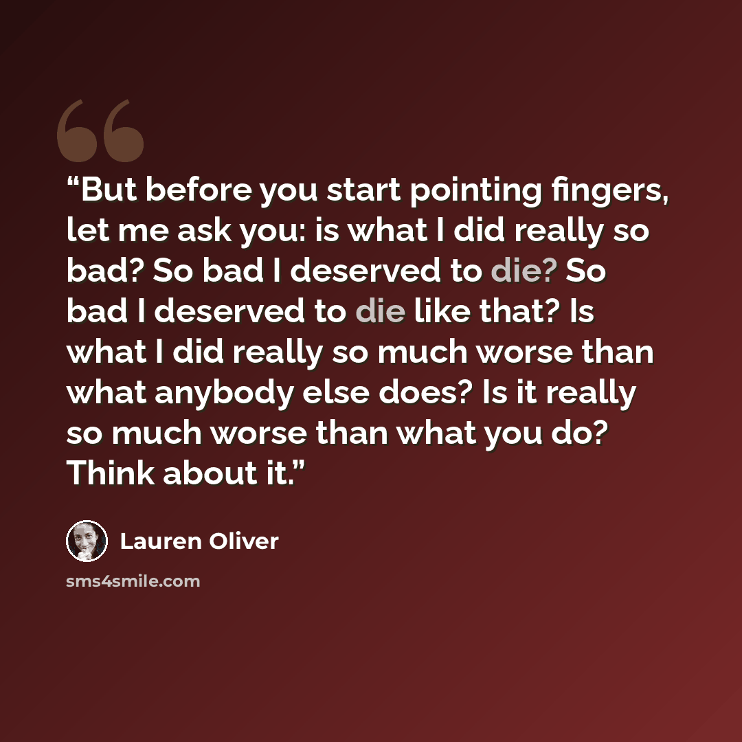“But before you start pointing fingers, let me ask you: is what I did really so bad? So bad I deserved to die? So bad I deserved to die like that? Is what I did really so much worse than what anybody else does? Is it really so much worse than what you do? Think about it.” quote by Lauren Oliver