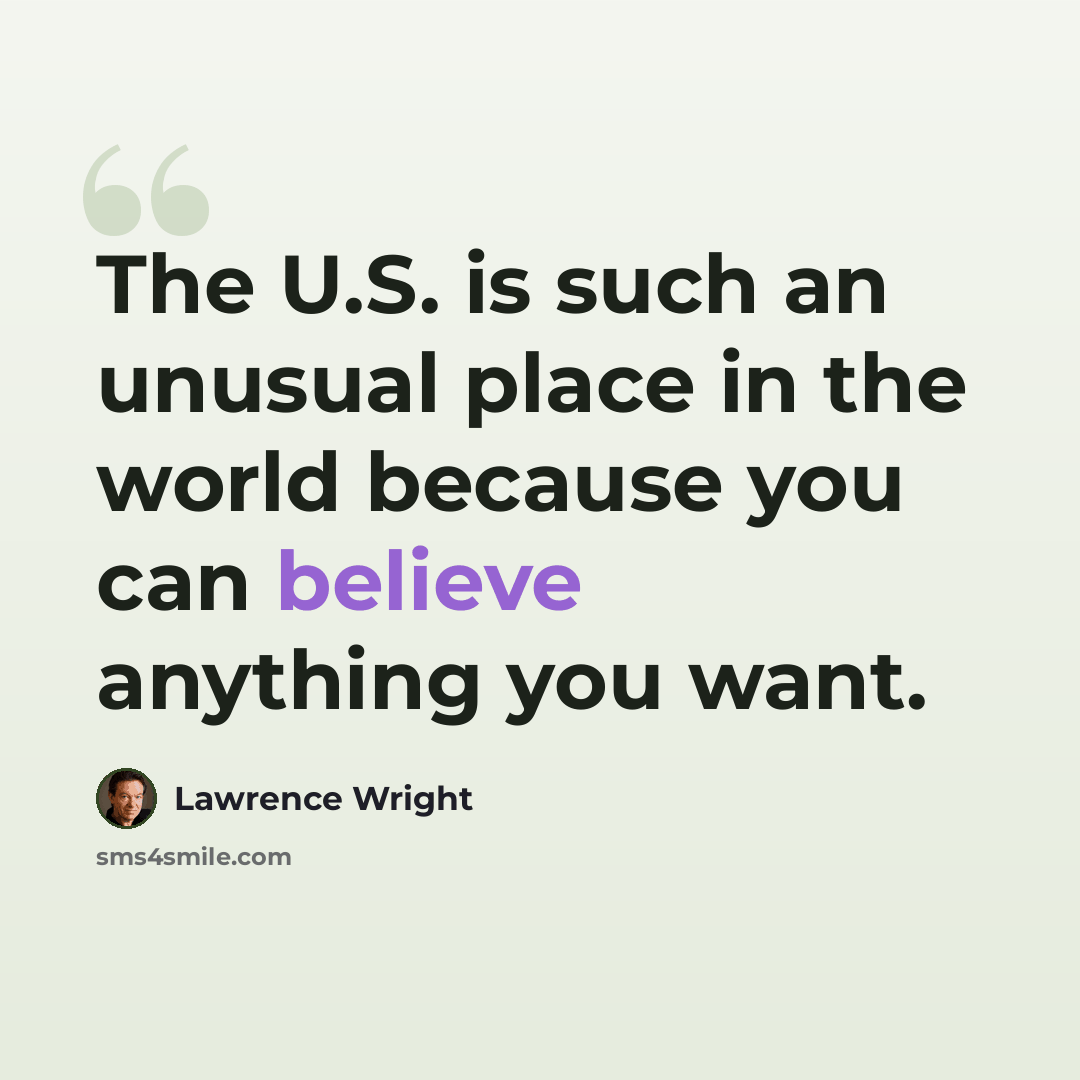 “The U.S. is such an unusual place in the world because you can believe anything you want.” quote by Lawrence Wright