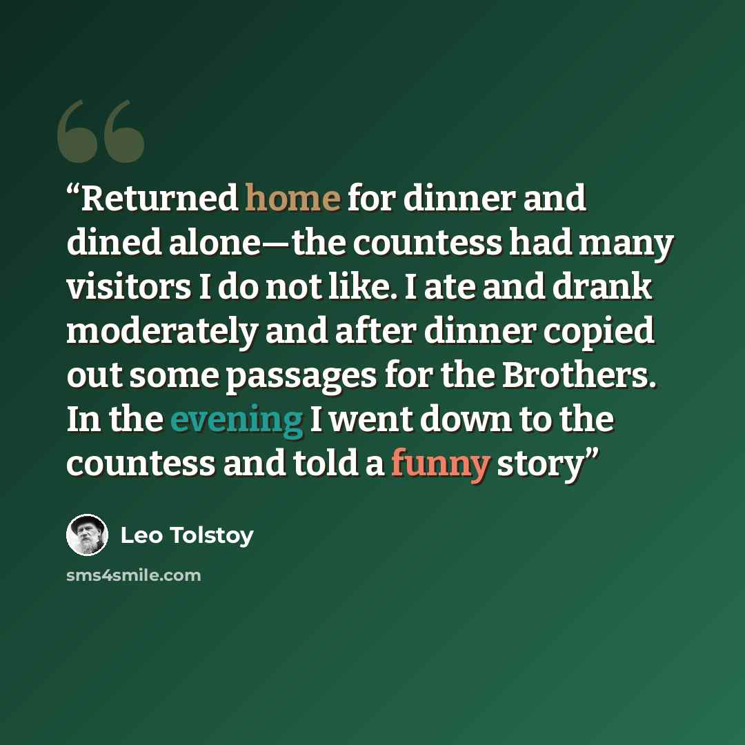 “Returned home for dinner and dined alone—the countess had many visitors I do not like. I ate and drank moderately and after dinner copied out some passages for the Brothers. In the evening I went down to the countess and told a funny story” quote by Leo Tolstoy