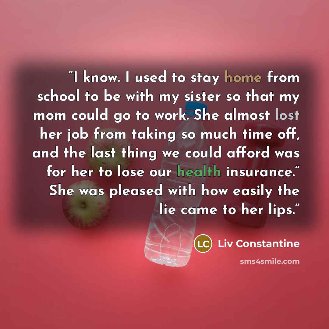 “I know. I used to stay home from school to be with my sister so that my mom could go to work. She almost lost her job from taking so much time off, and the last thing we could afford was for her to lose our health insurance.” She was pleased with how easily the lie came to her lips.” quote by Liv Constantine