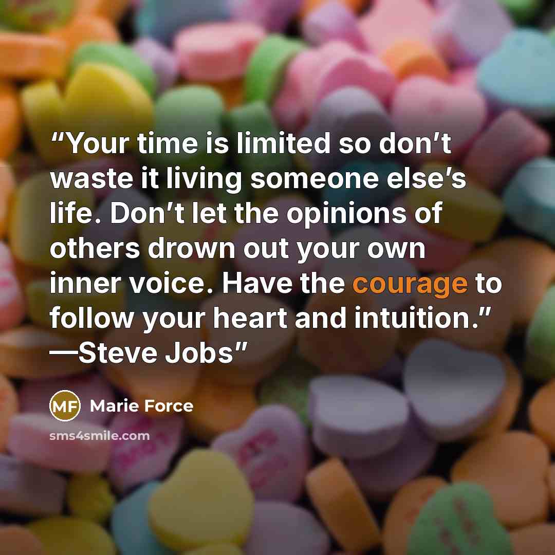 “Your time is limited so don’t waste it living someone else’s life. Don’t let the opinions of others drown out your own inner voice. Have the courage to follow your heart and intuition.” —Steve Jobs” quote by Marie Force