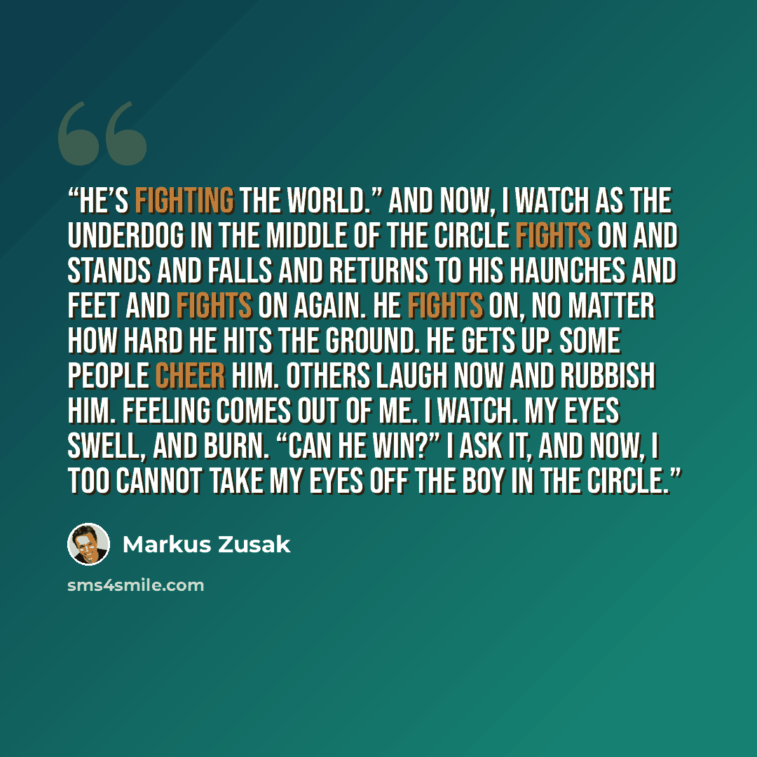 “He’s fighting the world.” And now, I watch as the underdog in the middle of the circle fights on and stands and falls and returns to his haunches and feet and fights on again. He fights on, no matter how hard he hits the ground. He gets up. Some people cheer him. Others laugh now and rubbish him…” quote by Markus Zusak