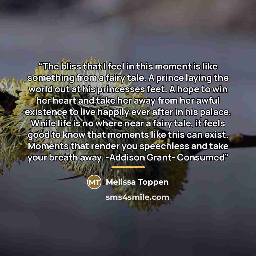 “The bliss that I feel in this moment is like something from a fairy tale. A prince laying the world out at his princesses feet. A hope to win her heart and take her away from her awful existence to live happily ever after in his palace. While life is no where near a fairy tale, it feels good to…” quote by Melissa Toppen