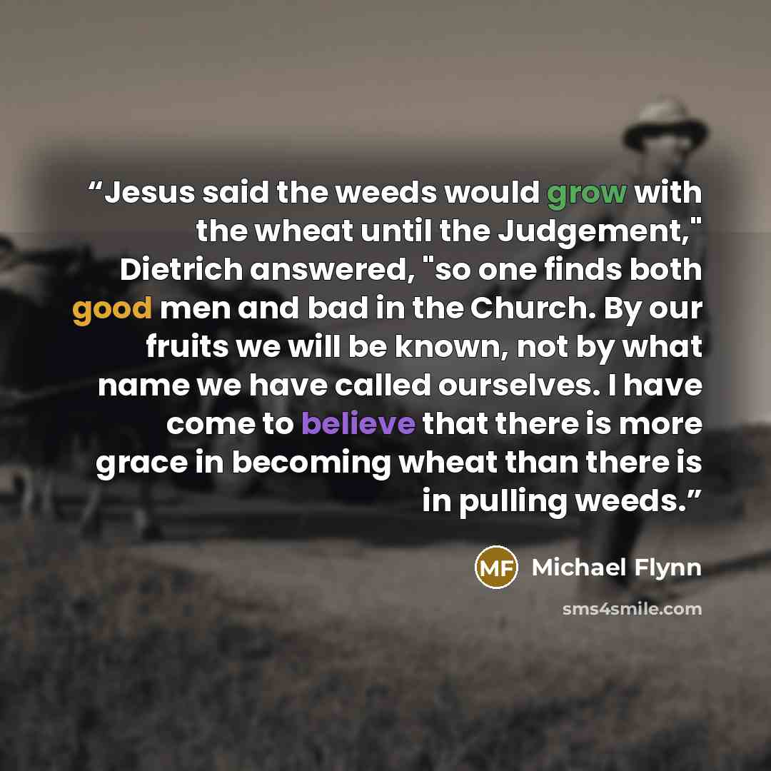 “Jesus said the weeds would grow with the wheat until the Judgement," Dietrich answered, "so one finds both good men and bad in the Church. By our fruits we will be known, not by what name we have called ourselves. I have come to believe that there is more grace in becoming wheat than there is in…” quote by Michael Flynn