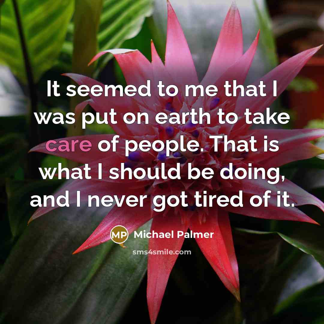 “It seemed to me that I was put on earth to take care of people. That is what I should be doing, and I never got tired of it.” quote by Michael Palmer
