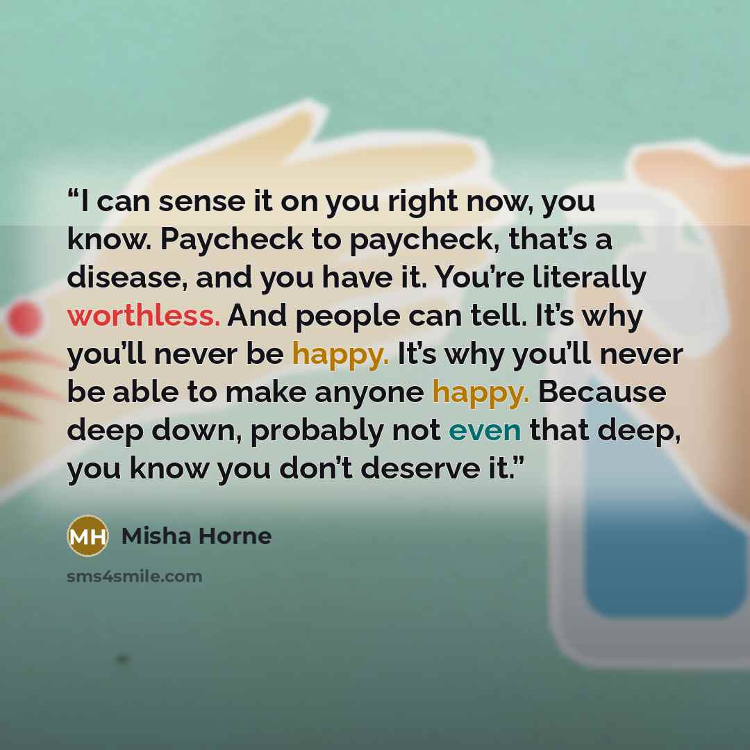 “I can sense it on you right now, you know. Paycheck to paycheck, that’s a disease, and you have it. You’re literally worthless. And people can tell. It’s why you’ll never be happy. It’s why you’ll never be able to make anyone happy. Because deep down, probably not even that deep, you know you…” quote by Misha Horne