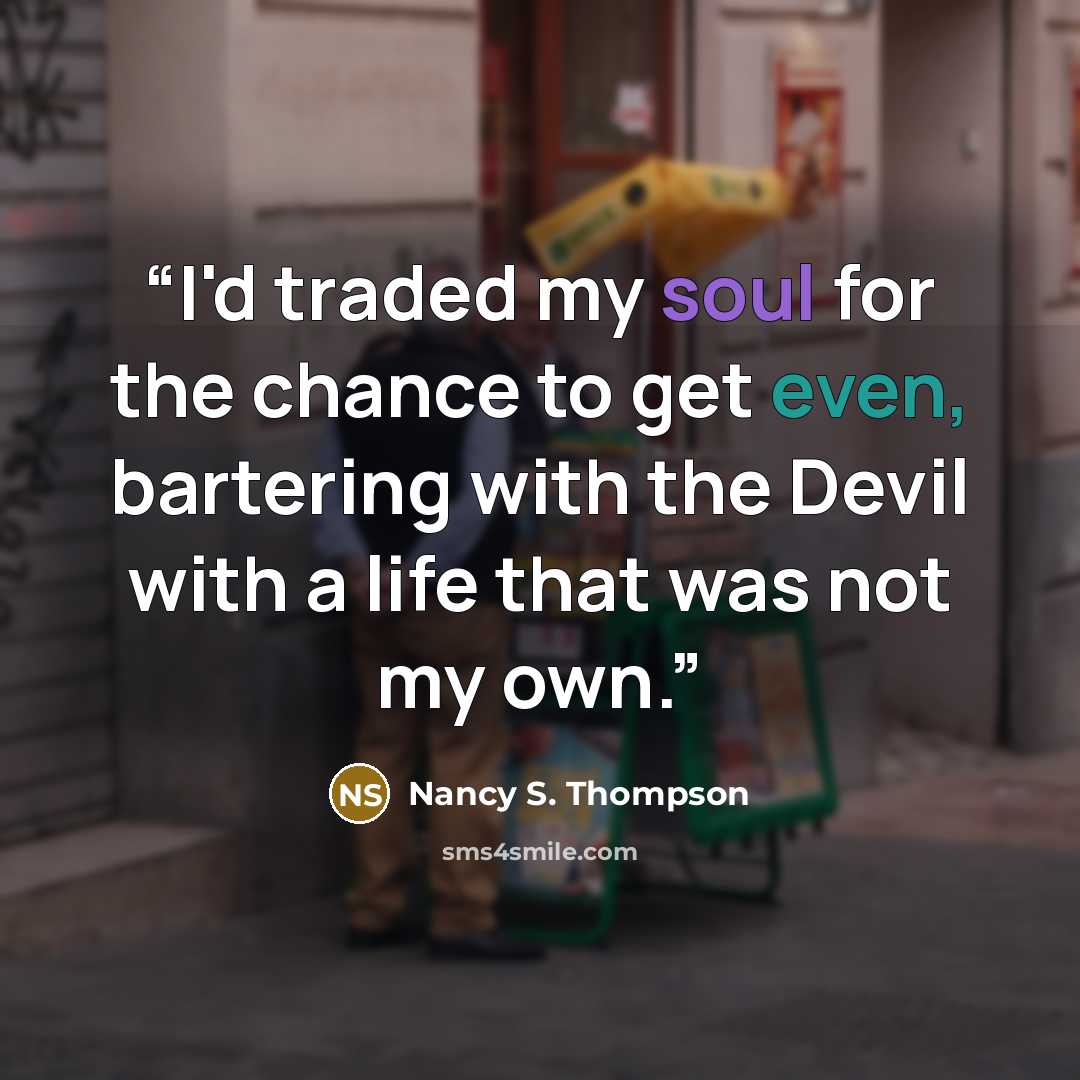 “I'd traded my soul for the chance to get even, bartering with the Devil with a life that was not my own.” quote by Nancy S. Thompson