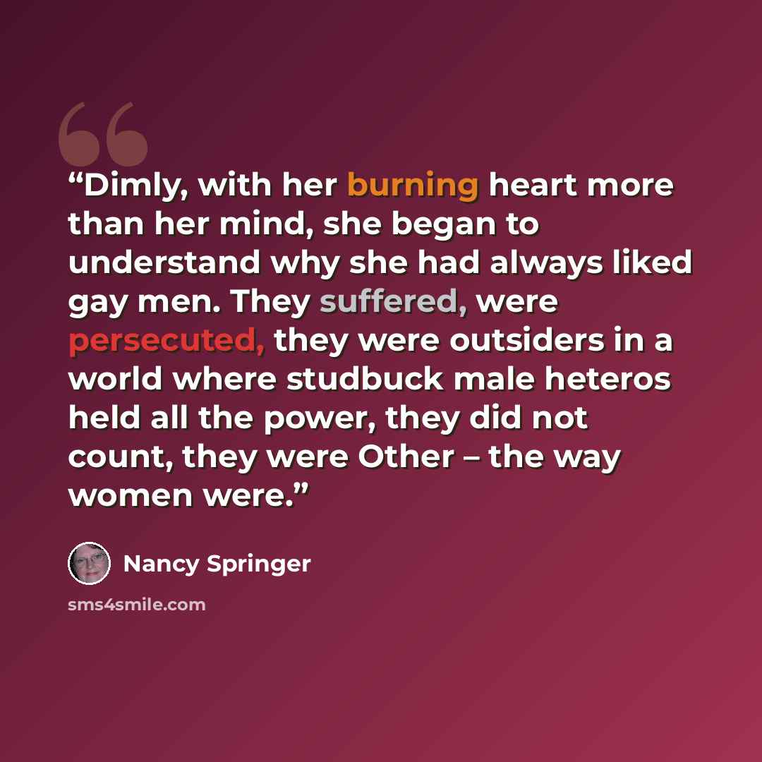 “Dimly, with her burning heart more than her mind, she began to understand why she had always liked gay men. They suffered, were persecuted, they were outsiders in a world where studbuck male heteros held all the power, they did not count, they were Other – the way women were.” quote by Nancy Springer