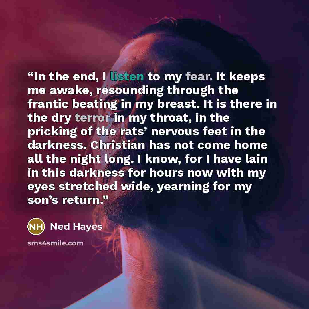“In the end, I listen to my fear. It keeps me awake, resounding through the frantic beating in my breast. It is there in the dry terror in my throat, in the pricking of the rats’ nervous feet in the darkness. Christian has not come home all the night long. I know, for I have lain in this darkness…” quote by Ned Hayes