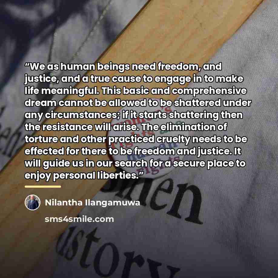 “We as human beings need freedom, and justice, and a true cause to engage in to make life meaningful. This basic and comprehensive dream cannot be allowed to be shattered under any circumstances; if it starts shattering then the resistance will arise. The elimination of torture and other practiced…” quote by Nilantha Ilangamuwa
