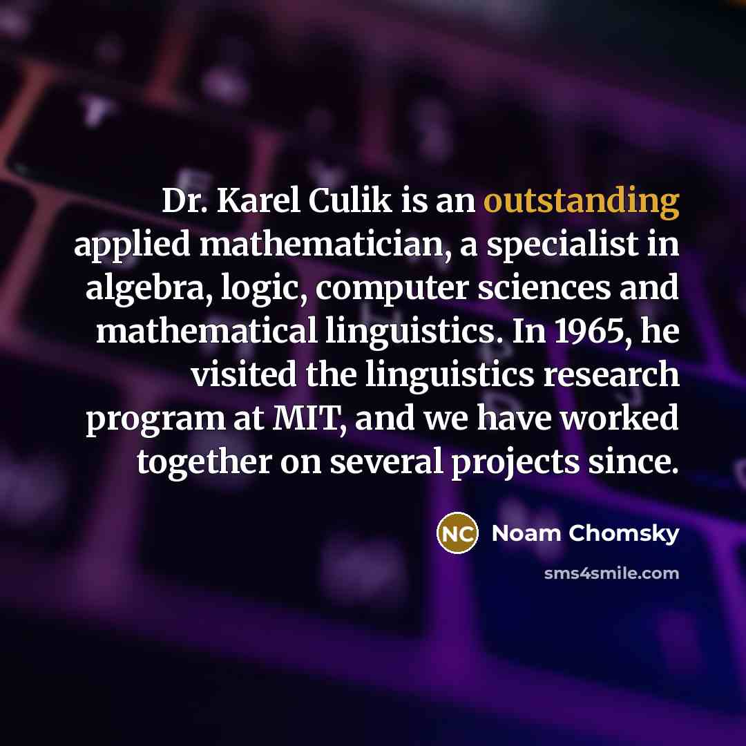 “Dr. Karel Culik is an outstanding applied mathematician, a specialist in algebra, logic, computer sciences and mathematical linguistics. In 1965, he visited the linguistics research program at MIT, and we have worked together on several projects since.” quote by Noam Chomsky
