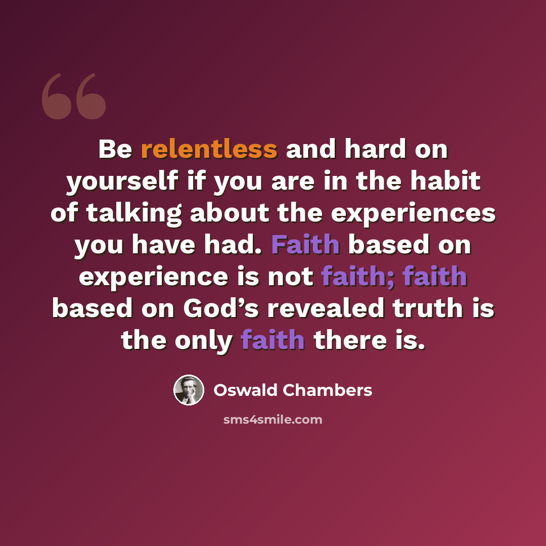 “Be relentless and hard on yourself if you are in the habit of talking about the experiences you have had. Faith based on experience is not faith; faith based on God’s revealed truth is the only faith there is.” quote by Oswald Chambers