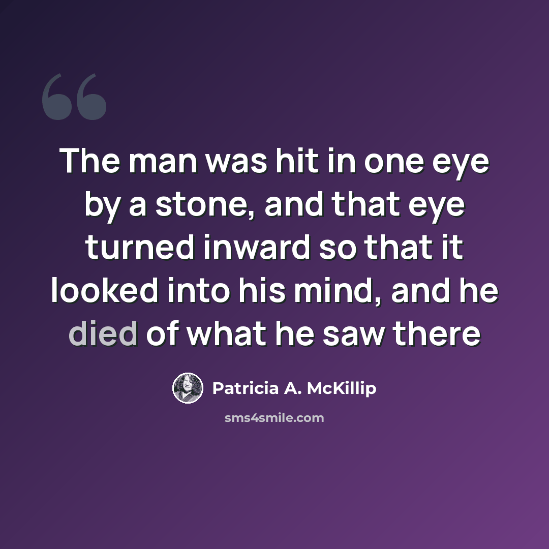 “The man was hit in one eye by a stone, and that eye turned inward so that it looked into his mind, and he died of what he saw there” quote by Patricia A. McKillip