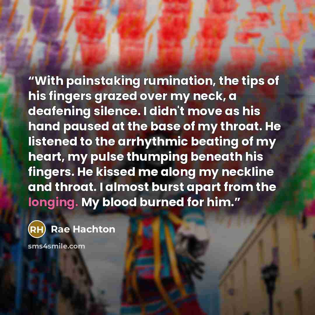 “With painstaking rumination, the tips of his fingers grazed over my neck, a deafening silence. I didn't move as his hand paused at the base of my throat. He listened to the arrhythmic beating of my heart, my pulse thumping beneath his fingers. He kissed me along my neckline and throat. I almost…” quote by Rae Hachton