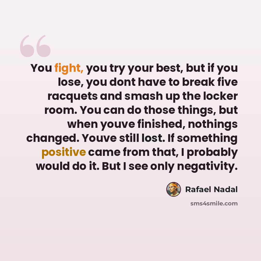 “You fight, you try your best, but if you lose, you dont have to break five racquets and smash up the locker room. You can do those things, but when youve finished, nothings changed. Youve still lost. If something positive came from that, I probably would do it. But I see only negativity.” quote by Rafael Nadal