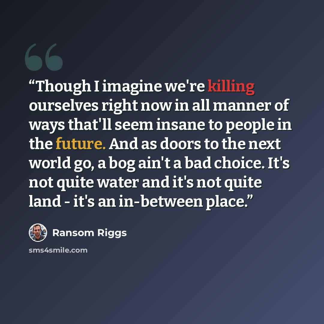 “Though I imagine we're killing ourselves right now in all manner of ways that'll seem insane to people in the future. And as doors to the next world go, a bog ain't a bad choice. It's not quite water and it's not quite land - it's an in-between place.” quote by Ransom Riggs