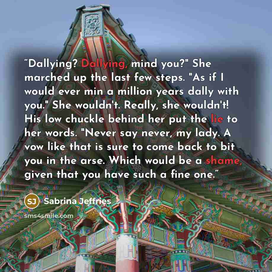 “Dallying? Dallying, mind you?" She marched up the last few steps. "As if I would ever min a million years dally with you." She wouldn't. Really, she wouldn't! His low chuckle behind her put the lie to her words. "Never say never, my lady. A vow like that is sure to come back to bit you in the…” quote by Sabrina Jeffries