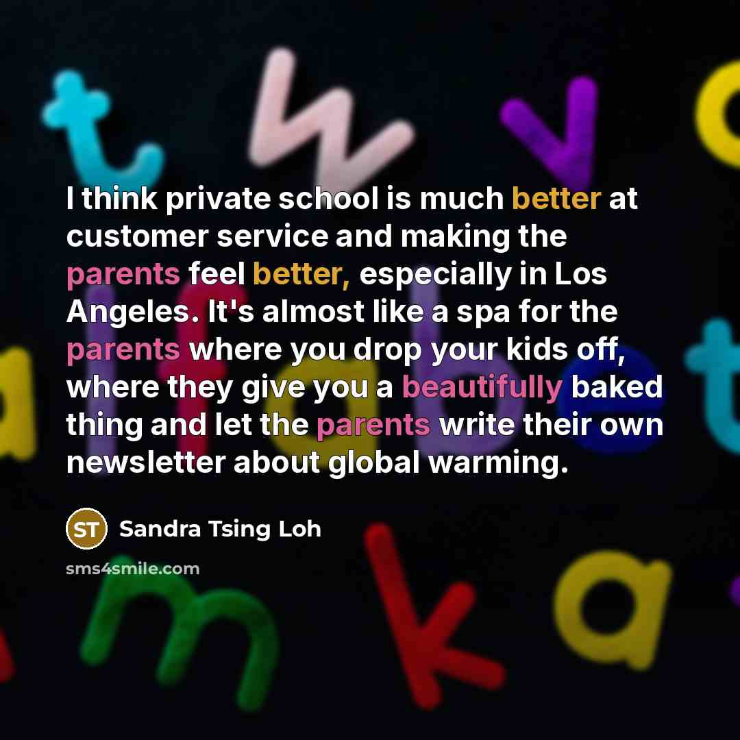 “I think private school is much better at customer service and making the parents feel better, especially in Los Angeles. It's almost like a spa for the parents where you drop your kids off, where they give you a beautifully baked thing and let the parents write their own newsletter about global…” quote by Sandra Tsing Loh