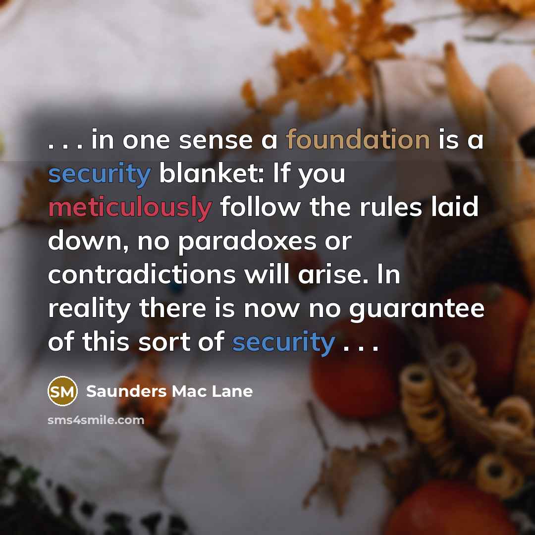 “. . . in one sense a foundation is a security blanket: If you meticulously follow the rules laid down, no paradoxes or contradictions will arise. In reality there is now no guarantee of this sort of security . . .” quote by Saunders Mac Lane