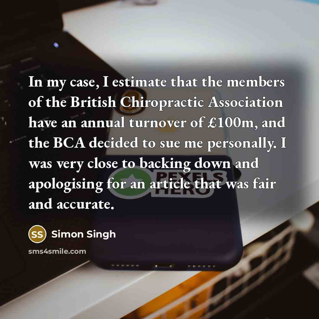 “In my case, I estimate that the members of the British Chiropractic Association have an annual turnover of £100m, and the BCA decided to sue me personally. I was very close to backing down and apologising for an article that was fair and accurate.” quote by Simon Singh