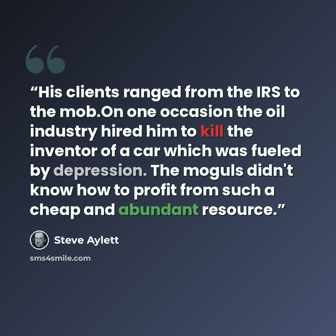 “His clients ranged from the IRS to the mob.On one occasion the oil industry hired him to kill the inventor of a car which was fueled by depression. The moguls didn't know how to profit from such a cheap and abundant resource.” quote by Steve Aylett