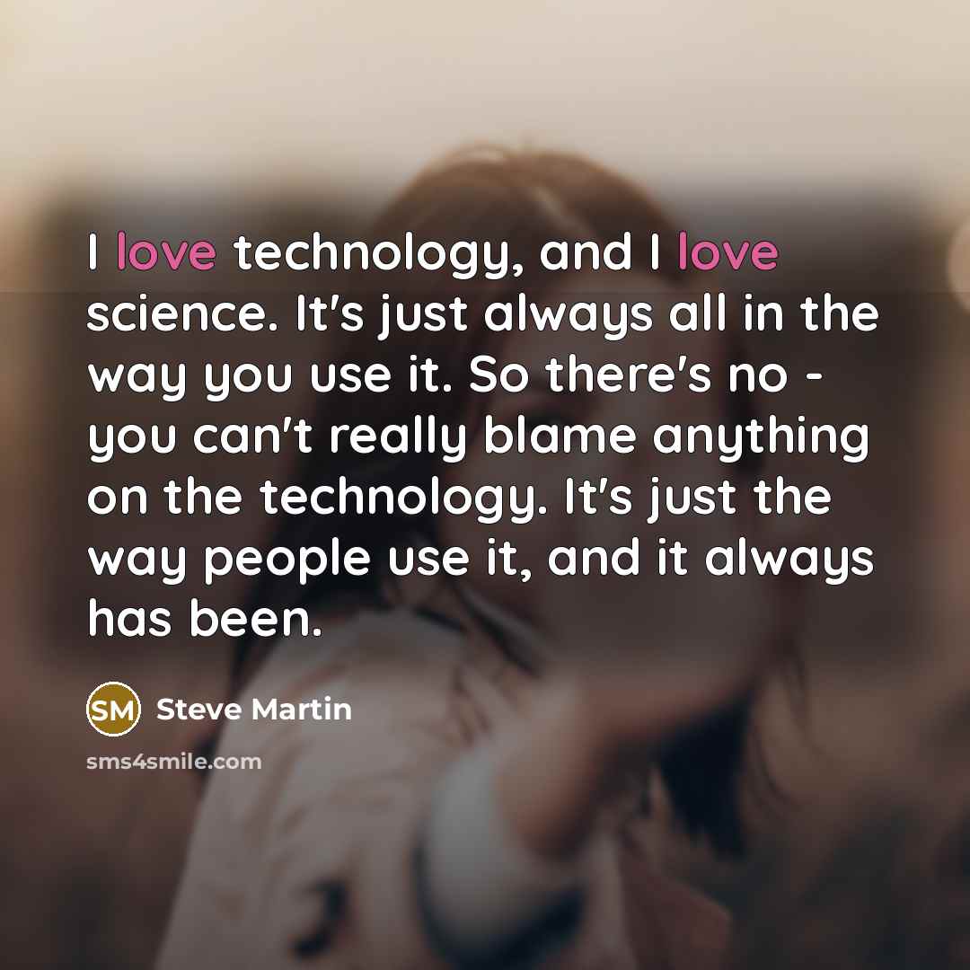 “I love technology, and I love science. It's just always all in the way you use it. So there's no - you can't really blame anything on the technology. It's just the way people use it, and it always has been.” quote by Steve Martin