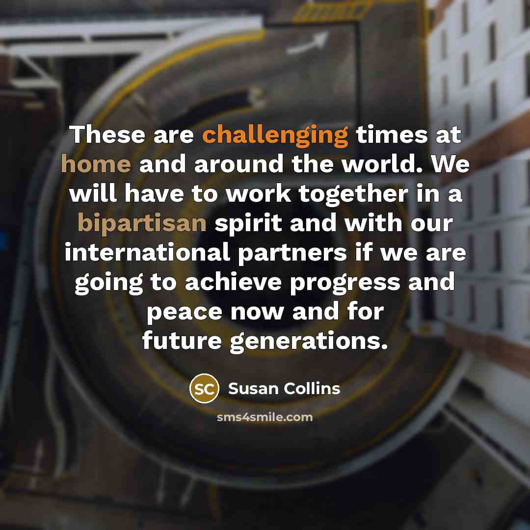 “These are challenging times at home and around the world. We will have to work together in a bipartisan spirit and with our international partners if we are going to achieve progress and peace now and for future generations.” quote by Susan Collins