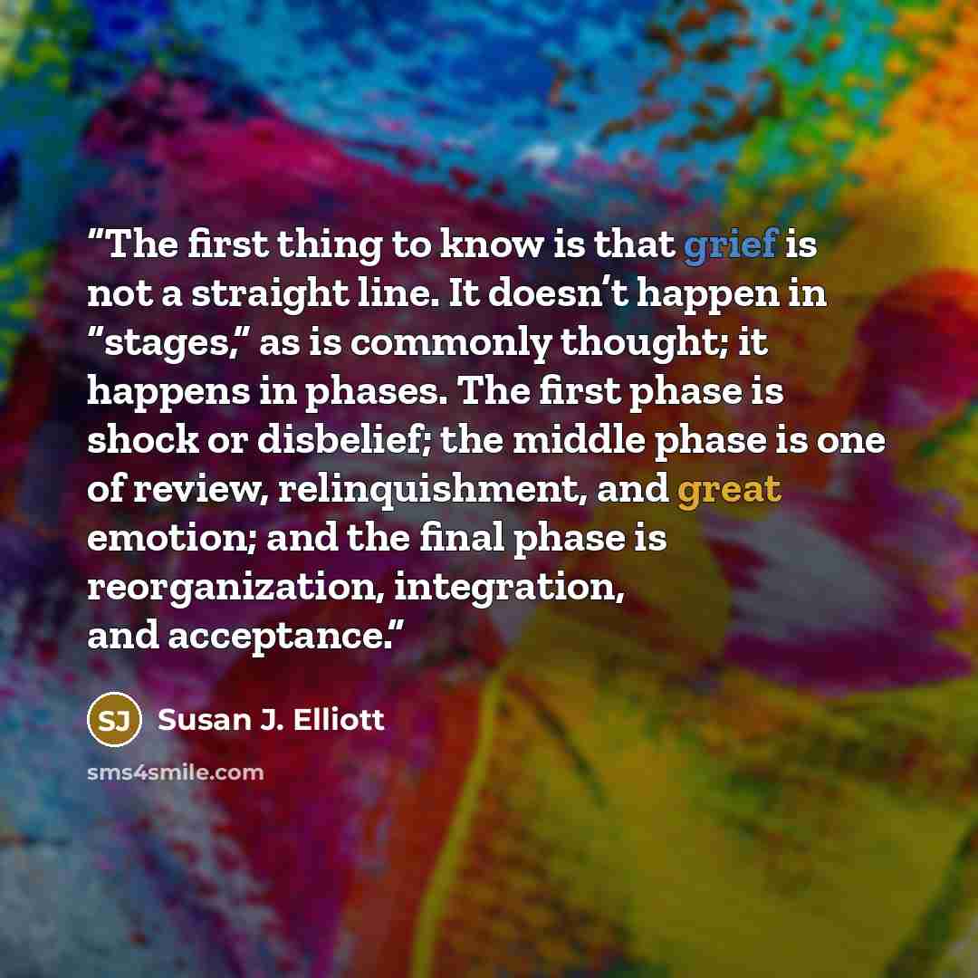 “The first thing to know is that grief is not a straight line. It doesn’t happen in “stages,” as is commonly thought; it happens in phases. The first phase is shock or disbelief; the middle phase is one of review, relinquishment, and great emotion; and the final phase is reorganization…” quote by Susan J. Elliott