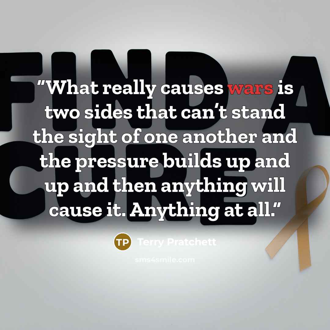 “What really causes wars is two sides that can’t stand the sight of one another and the pressure builds up and up and then anything will cause it. Anything at all.” quote by Terry Pratchett