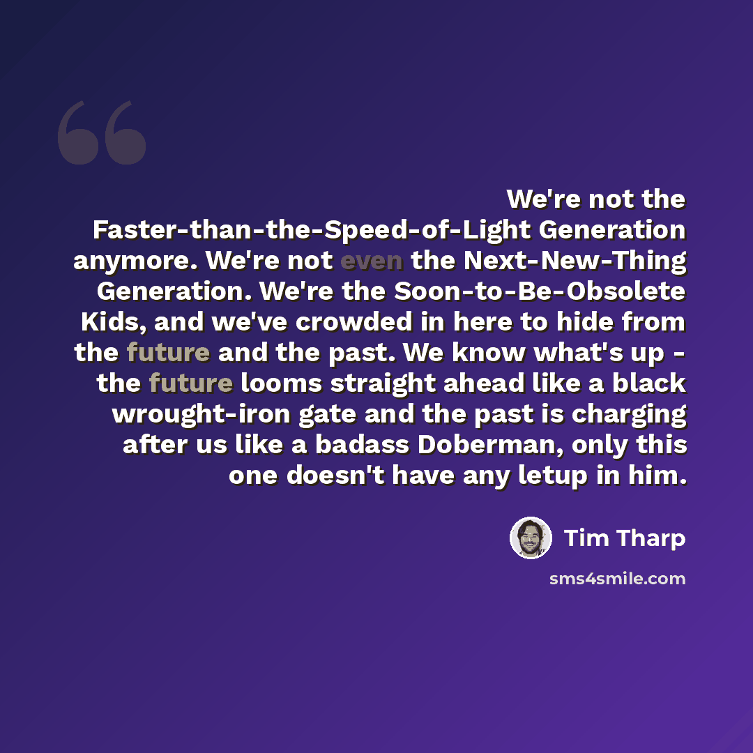 “We're not the Faster-than-the-Speed-of-Light Generation anymore. We're not even the Next-New-Thing Generation. We're the Soon-to-Be-Obsolete Kids, and we've crowded in here to hide from the future and the past. We know what's up - the future looms straight ahead like a black wrought-iron gate and…” quote by Tim Tharp