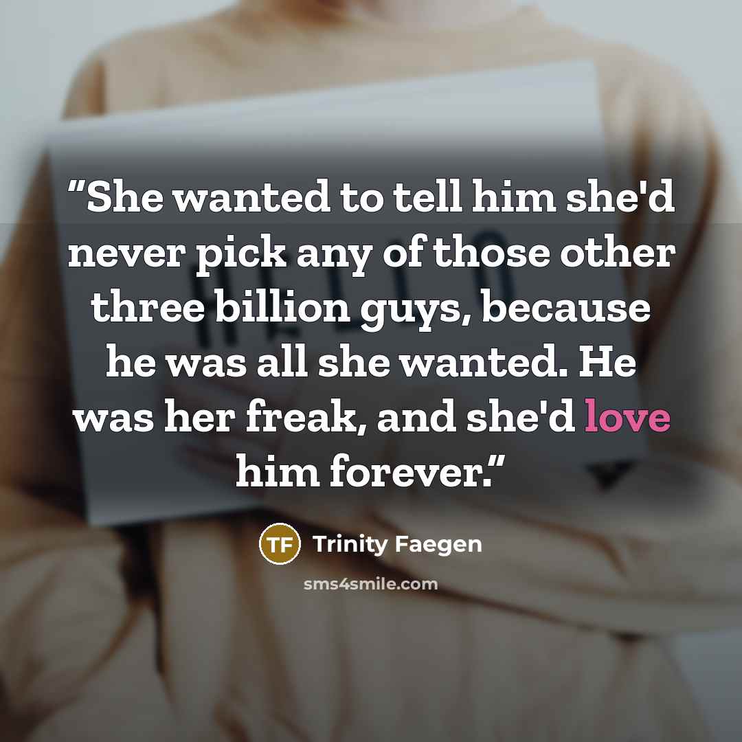 “She wanted to tell him she'd never pick any of those other three billion guys, because he was all she wanted. He was her freak, and she'd love him forever.” quote by Trinity Faegen