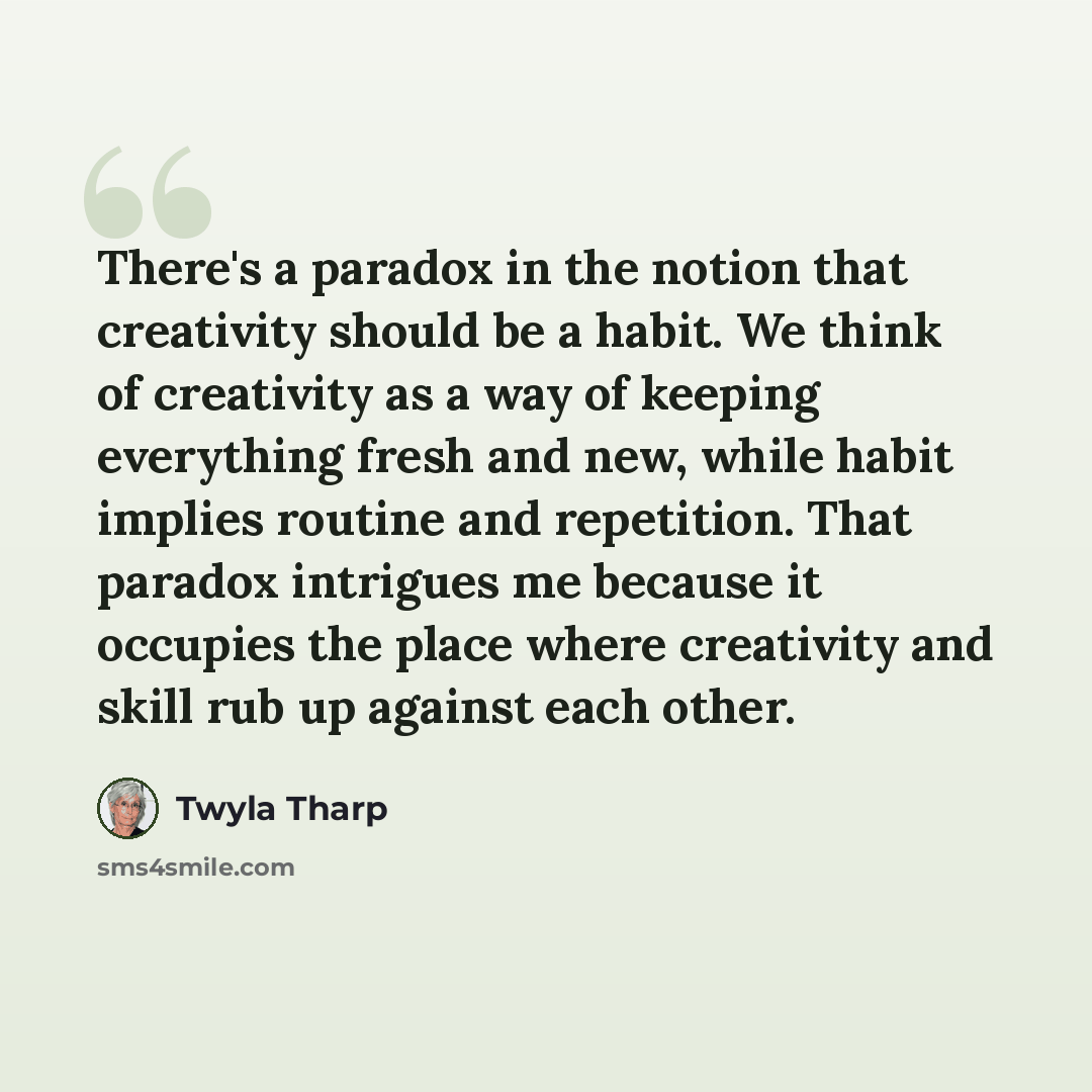 “There's a paradox in the notion that creativity should be a habit. We think of creativity as a way of keeping everything fresh and new, while habit implies routine and repetition. That paradox intrigues me because it occupies the place where creativity and skill rub up against each other.” quote by Twyla Tharp